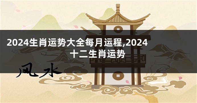 2024生肖运势大全每月运程,2024十二生肖运势