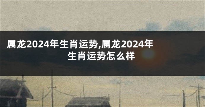 属龙2024年生肖运势,属龙2024年生肖运势怎么样