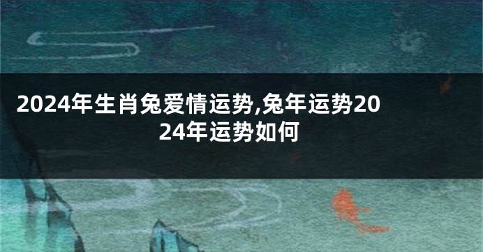 2024年生肖兔爱情运势,兔年运势2024年运势如何