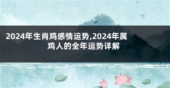 2024年生肖鸡感情运势,2024年属鸡人的全年运势详解