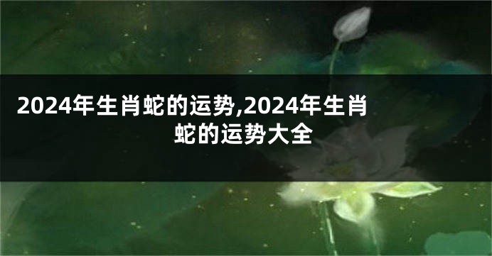 2024年生肖蛇的运势,2024年生肖蛇的运势大全