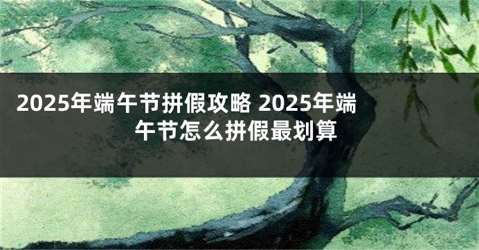 2025年端午节拼假攻略 2025年端午节怎么拼假最划算