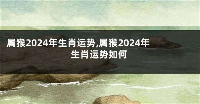 属猴2024年生肖运势,属猴2024年生肖运势如何