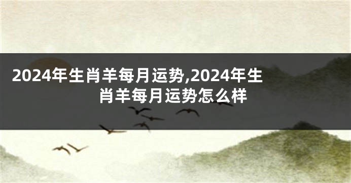 2024年生肖羊每月运势,2024年生肖羊每月运势怎么样