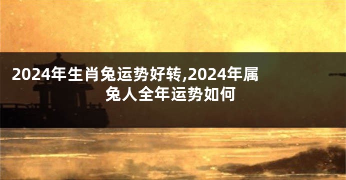 2024年生肖兔运势好转,2024年属兔人全年运势如何