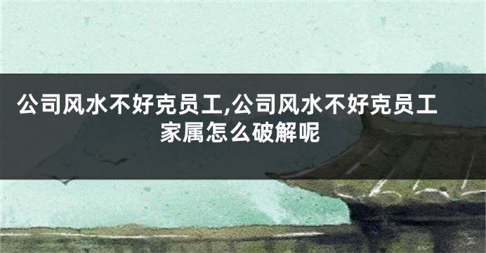公司风水不好克员工,公司风水不好克员工家属怎么破解呢