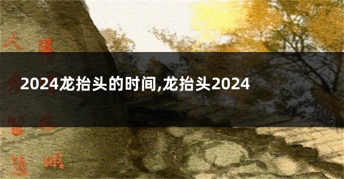 2024龙抬头的时间,龙抬头2024