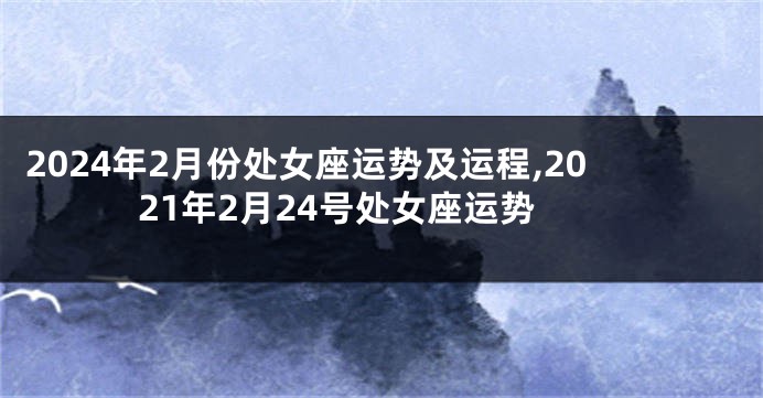 2024年2月份处女座运势及运程,2021年2月24号处女座运势