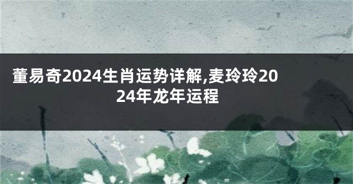 董易奇2024生肖运势详解,麦玲玲2024年龙年运程