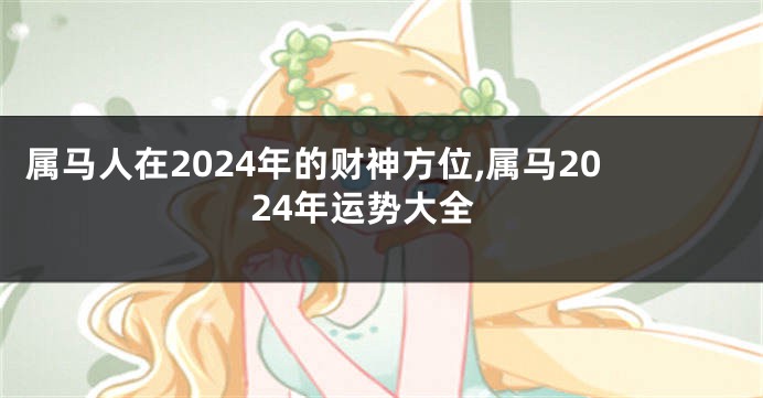 属马人在2024年的财神方位,属马2024年运势大全