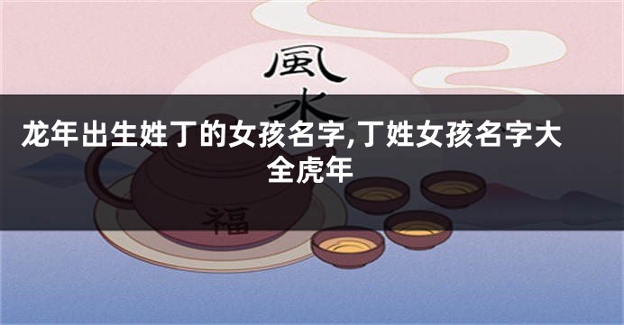 龙年出生姓丁的女孩名字,丁姓女孩名字大全虎年