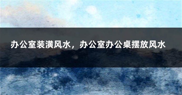 办公室装潢风水，办公室办公桌摆放风水