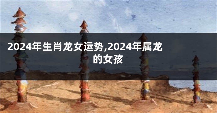 2024年生肖龙女运势,2024年属龙的女孩