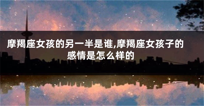 摩羯座女孩的另一半是谁,摩羯座女孩子的感情是怎么样的