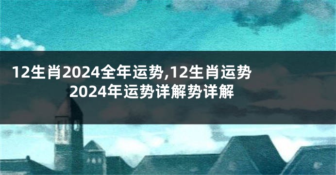 12生肖2024全年运势,12生肖运势2024年运势详解势详解