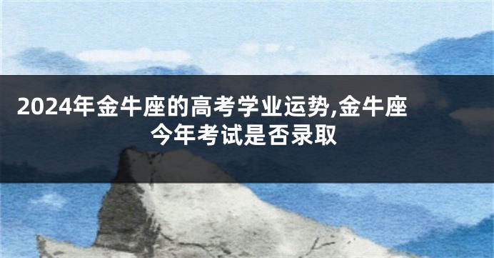 2024年金牛座的高考学业运势,金牛座今年考试是否录取