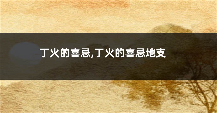 丁火的喜忌,丁火的喜忌地支