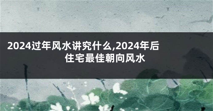 2024过年风水讲究什么,2024年后住宅最佳朝向风水
