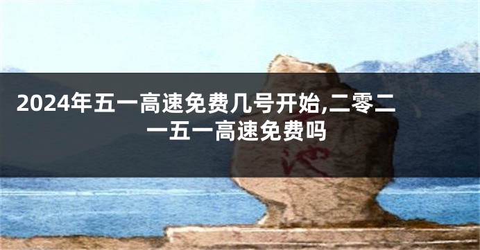 2024年五一高速免费几号开始,二零二一五一高速免费吗