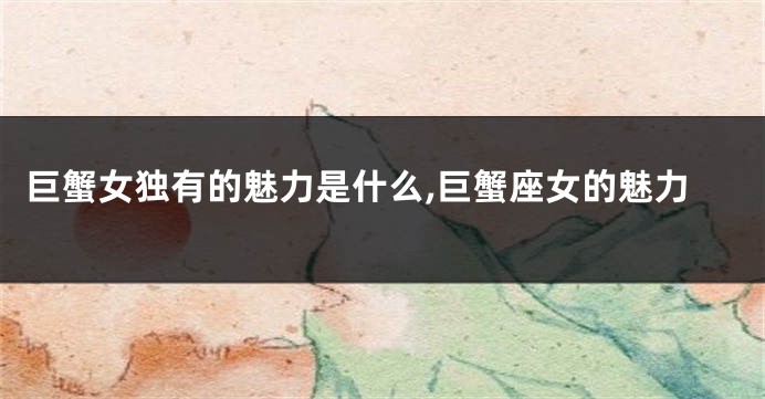 巨蟹女独有的魅力是什么,巨蟹座女的魅力
