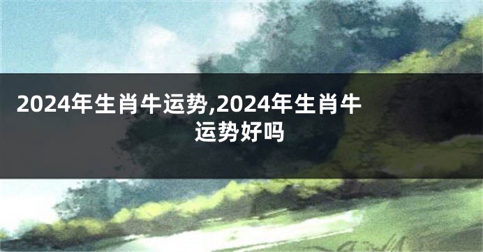 2024年生肖牛运势,2024年生肖牛运势好吗