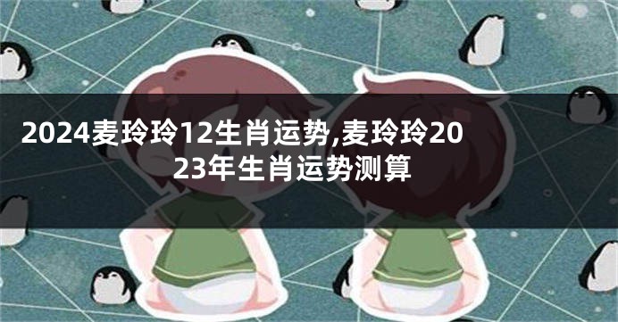 2024麦玲玲12生肖运势,麦玲玲2023年生肖运势测算
