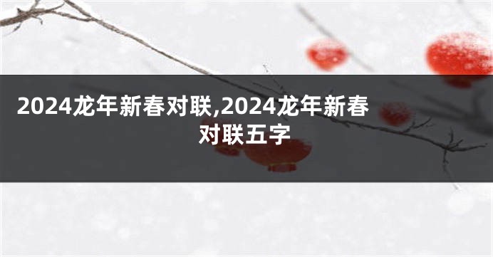 2024龙年新春对联,2024龙年新春对联五字