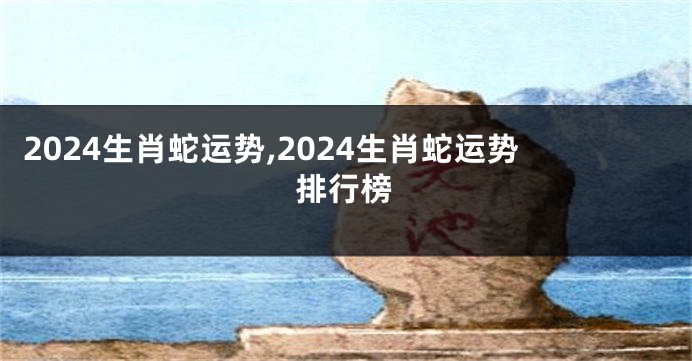 2024生肖蛇运势,2024生肖蛇运势排行榜