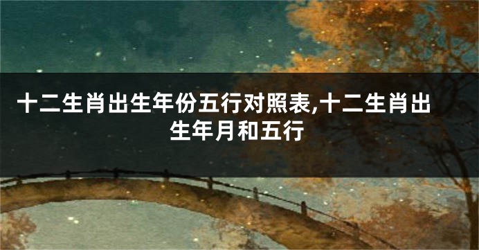 十二生肖出生年份五行对照表,十二生肖出生年月和五行