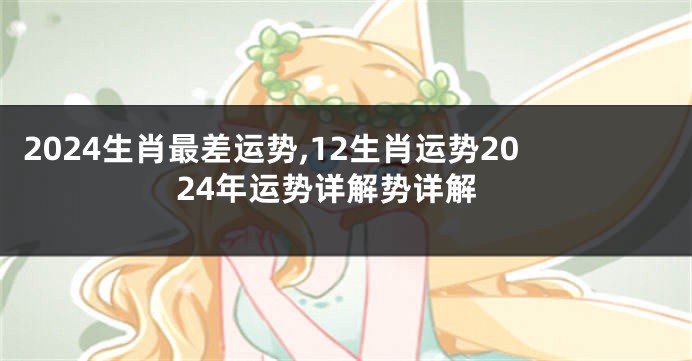 2024生肖最差运势,12生肖运势2024年运势详解势详解