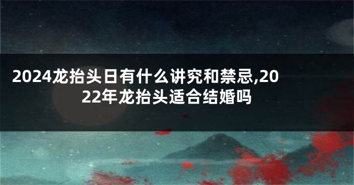 2024龙抬头日有什么讲究和禁忌,2022年龙抬头适合结婚吗