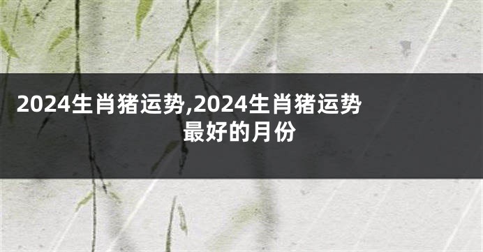 2024生肖猪运势,2024生肖猪运势最好的月份