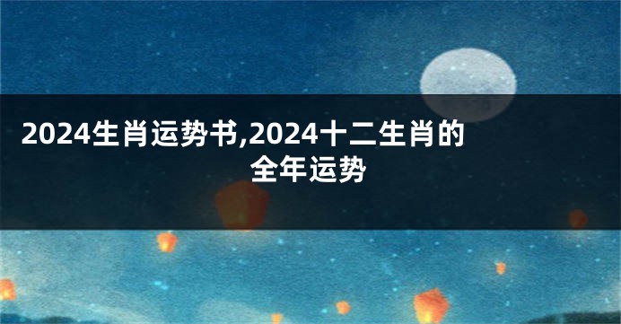 2024生肖运势书,2024十二生肖的全年运势