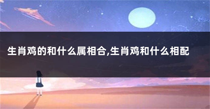 生肖鸡的和什么属相合,生肖鸡和什么相配