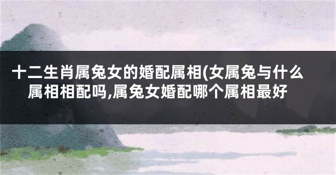 十二生肖属兔女的婚配属相(女属兔与什么属相相配吗,属兔女婚配哪个属相最好