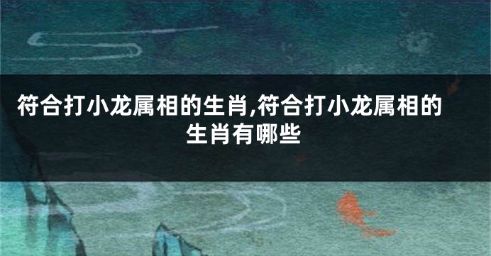 符合打小龙属相的生肖,符合打小龙属相的生肖有哪些