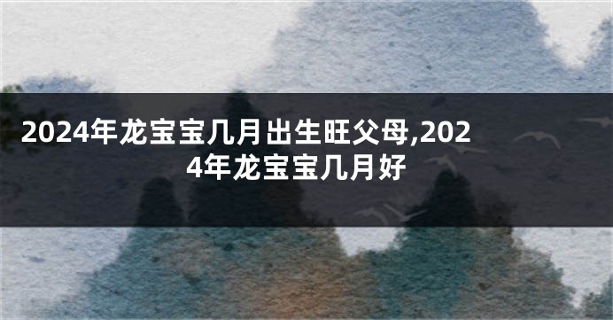 2024年龙宝宝几月出生旺父母,2024年龙宝宝几月好