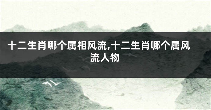 十二生肖哪个属相风流,十二生肖哪个属风流人物