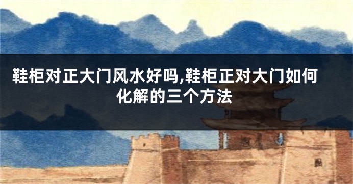 鞋柜对正大门风水好吗,鞋柜正对大门如何化解的三个方法