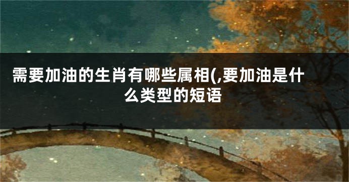 需要加油的生肖有哪些属相(,要加油是什么类型的短语