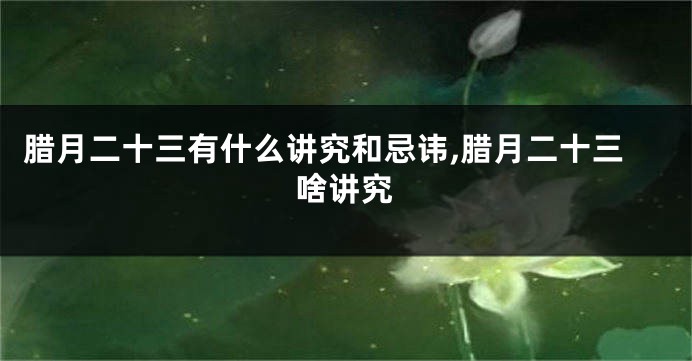 腊月二十三有什么讲究和忌讳,腊月二十三啥讲究