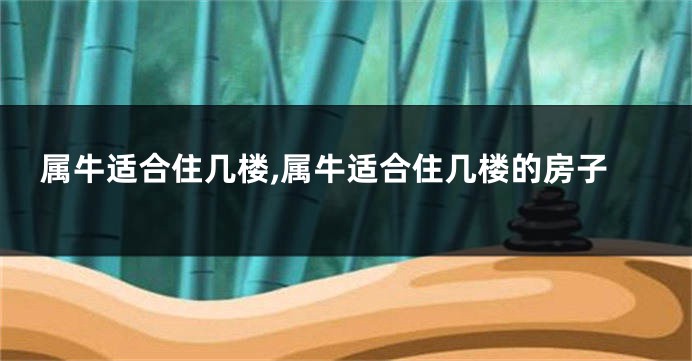 属牛适合住几楼,属牛适合住几楼的房子