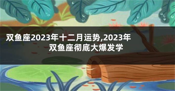 双鱼座2023年十二月运势,2023年双鱼座彻底大爆发学