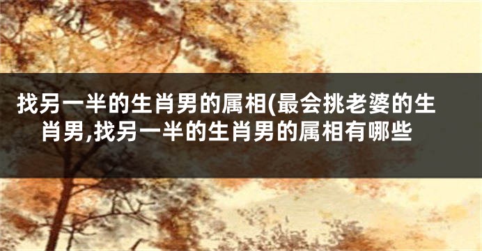 找另一半的生肖男的属相(最会挑老婆的生肖男,找另一半的生肖男的属相有哪些