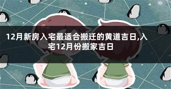 12月新房入宅最适合搬迁的黄道吉日,入宅12月份搬家吉日