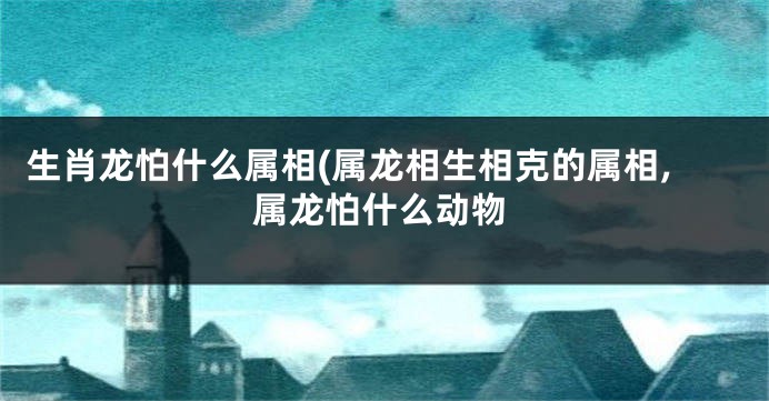 生肖龙怕什么属相(属龙相生相克的属相,属龙怕什么动物