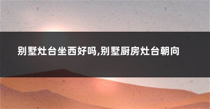 别墅灶台坐西好吗,别墅厨房灶台朝向