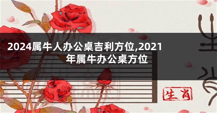 2024属牛人办公桌吉利方位,2021年属牛办公桌方位