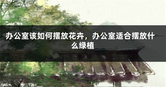 办公室该如何摆放花卉，办公室适合摆放什么绿植