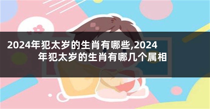 2024年犯太岁的生肖有哪些,2024年犯太岁的生肖有哪几个属相
